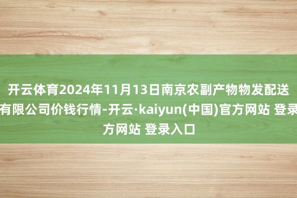 开云体育2024年11月13日南京农副产物物发配送中心有限公司价钱行情-开云·kaiyun(中国)官方网站 登录入口