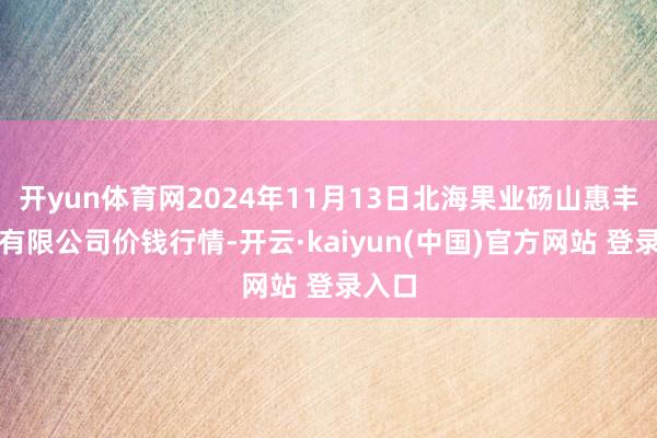 开yun体育网2024年11月13日北海果业砀山惠丰市集有限公司价钱行情-开云·kaiyun(中国)官方网站 登录入口