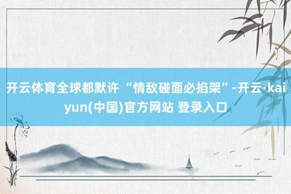 开云体育全球都默许 “情敌碰面必掐架”-开云·kaiyun(中国)官方网站 登录入口