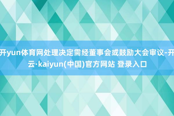 开yun体育网处理决定需经董事会或鼓励大会审议-开云·kaiyun(中国)官方网站 登录入口