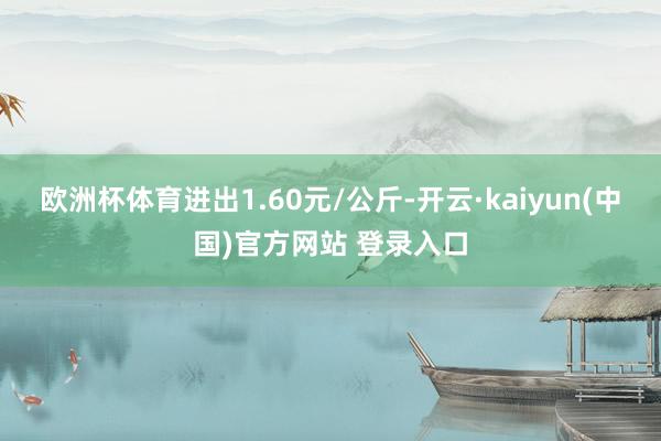 欧洲杯体育进出1.60元/公斤-开云·kaiyun(中国)官方网站 登录入口