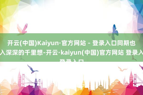 开云(中国)Kaiyun·官方网站 - 登录入口同期也堕入深深的千里想-开云·kaiyun(中国)官方网站 登录入口