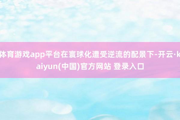 体育游戏app平台在寰球化遭受逆流的配景下-开云·kaiyun(中国)官方网站 登录入口