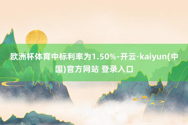 欧洲杯体育中标利率为1.50%-开云·kaiyun(中国)官方网站 登录入口