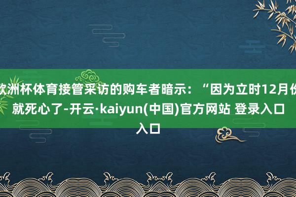欧洲杯体育接管采访的购车者暗示：“因为立时12月份就死心了-开云·kaiyun(中国)官方网站 登录入口