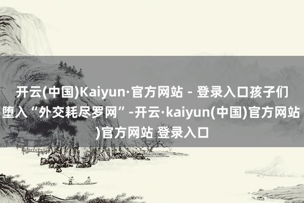开云(中国)Kaiyun·官方网站 - 登录入口孩子们就很容易堕入“外交耗尽罗网”-开云·kaiyun(中国)官方网站 登录入口