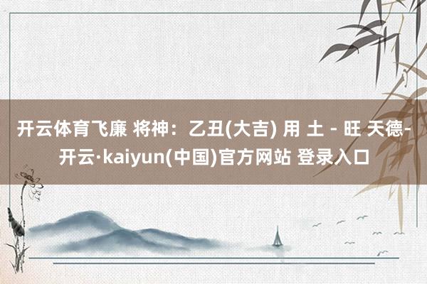 开云体育飞廉 将神：乙丑(大吉) 用 土 - 旺 天德-开云·kaiyun(中国)官方网站 登录入口