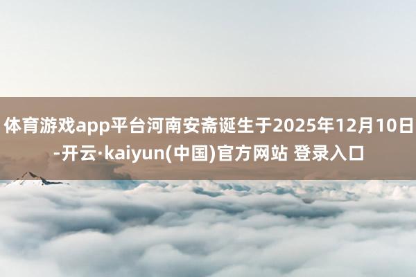 体育游戏app平台河南安斋诞生于2025年12月10日-开云·kaiyun(中国)官方网站 登录入口