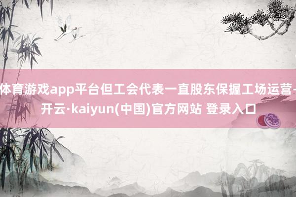 体育游戏app平台但工会代表一直股东保握工场运营-开云·kaiyun(中国)官方网站 登录入口