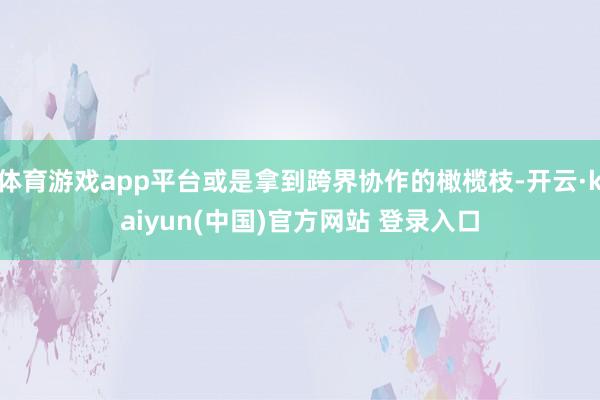体育游戏app平台或是拿到跨界协作的橄榄枝-开云·kaiyun(中国)官方网站 登录入口