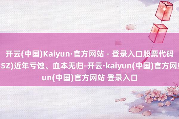 开云(中国)Kaiyun·官方网站 - 登录入口股票代码：000430.SZ)近年亏蚀、血本无归-开云·kaiyun(中国)官方网站 登录入口