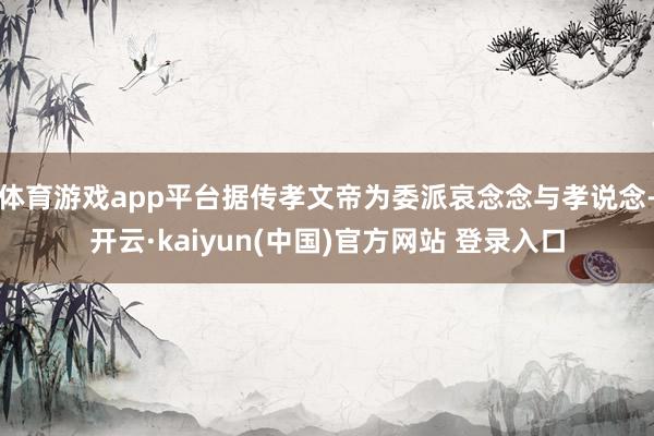 体育游戏app平台据传孝文帝为委派哀念念与孝说念-开云·kaiyun(中国)官方网站 登录入口
