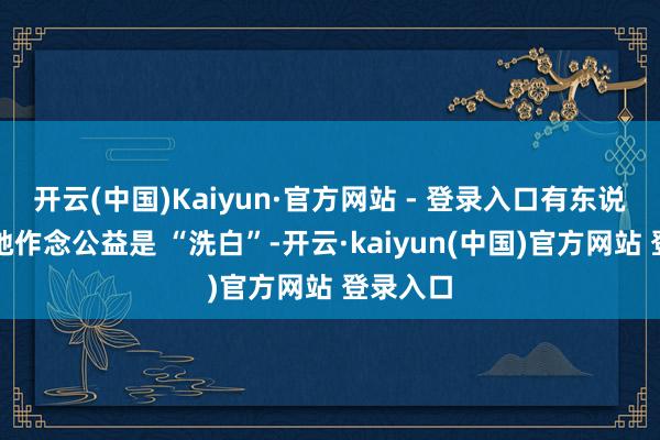 开云(中国)Kaiyun·官方网站 - 登录入口有东说念主说她作念公益是 “洗白”-开云·kaiyun(中国)官方网站 登录入口