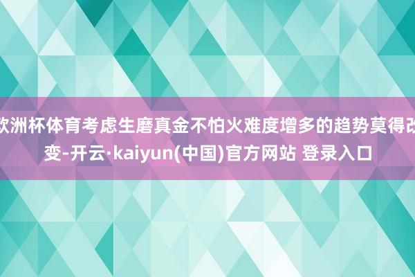 欧洲杯体育考虑生磨真金不怕火难度增多的趋势莫得改变-开云·kaiyun(中国)官方网站 登录入口