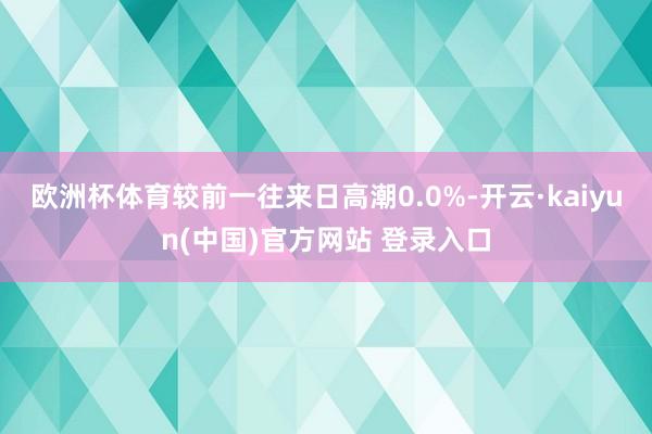 欧洲杯体育较前一往来日高潮0.0%-开云·kaiyun(中国)官方网站 登录入口