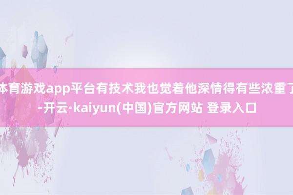 体育游戏app平台有技术我也觉着他深情得有些浓重了-开云·kaiyun(中国)官方网站 登录入口