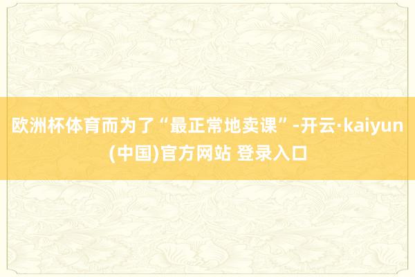 欧洲杯体育而为了“最正常地卖课”-开云·kaiyun(中国)官方网站 登录入口