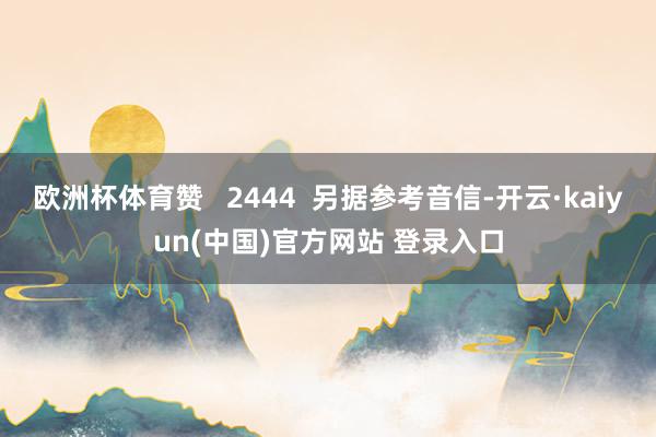 欧洲杯体育赞 2444 另据参考音信-开云·kaiyun(中国)官方网站 登录入口