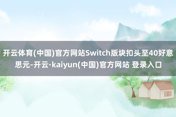 开云体育(中国)官方网站Switch版块扣头至40好意思元-开云·kaiyun(中国)官方网站 登录入口