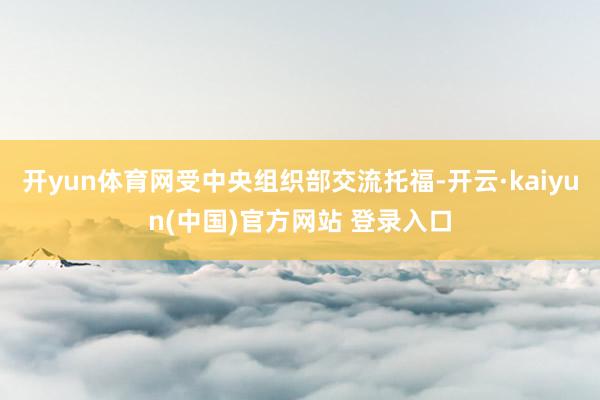 开yun体育网受中央组织部交流托福-开云·kaiyun(中国)官方网站 登录入口