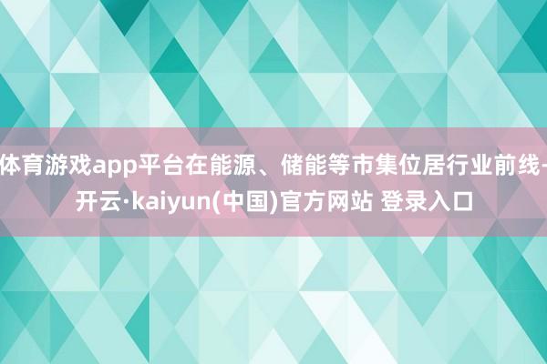 体育游戏app平台在能源、储能等市集位居行业前线-开云·kaiyun(中国)官方网站 登录入口