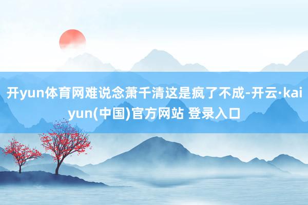 开yun体育网难说念萧千清这是疯了不成-开云·kaiyun(中国)官方网站 登录入口