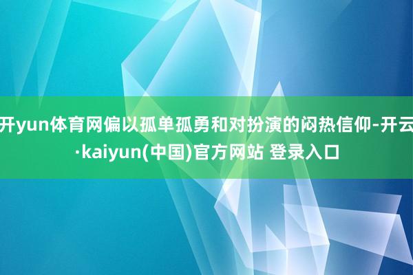 开yun体育网偏以孤单孤勇和对扮演的闷热信仰-开云·kaiyun(中国)官方网站 登录入口