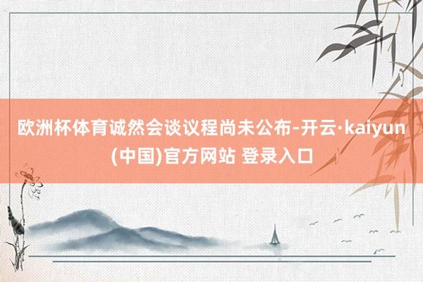 欧洲杯体育诚然会谈议程尚未公布-开云·kaiyun(中国)官方网站 登录入口