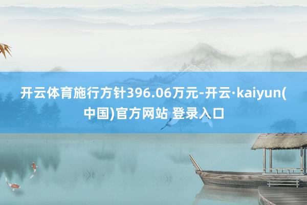 开云体育施行方针396.06万元-开云·kaiyun(中国)官方网站 登录入口