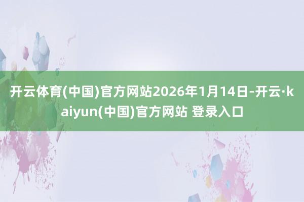 开云体育(中国)官方网站2026年1月14日-开云·kaiyun(中国)官方网站 登录入口