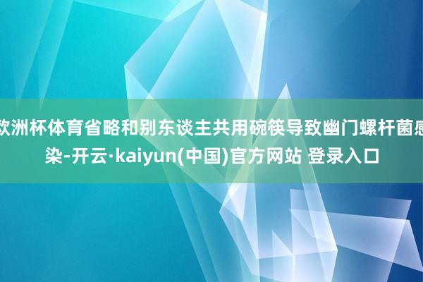 欧洲杯体育省略和别东谈主共用碗筷导致幽门螺杆菌感染-开云·kaiyun(中国)官方网站 登录入口
