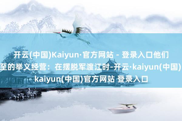 开云(中国)Kaiyun·官方网站 - 登录入口他们共同制定了一个周至的举义经营：在摆脱军渡江时-开云·kaiyun(中国)官方网站 登录入口