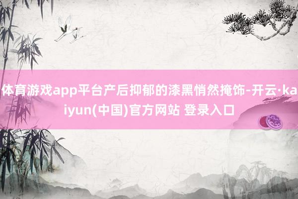 体育游戏app平台产后抑郁的漆黑悄然掩饰-开云·kaiyun(中国)官方网站 登录入口