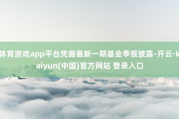 体育游戏app平台凭据最新一期基金季报披露-开云·kaiyun(中国)官方网站 登录入口