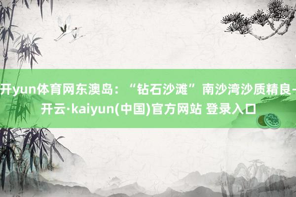 开yun体育网东澳岛：“钻石沙滩” 南沙湾沙质精良-开云·kaiyun(中国)官方网站 登录入口