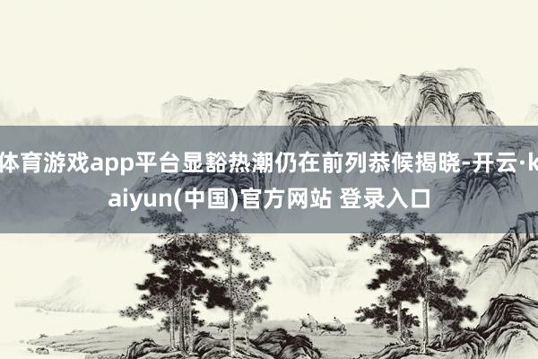 体育游戏app平台显豁热潮仍在前列恭候揭晓-开云·kaiyun(中国)官方网站 登录入口
