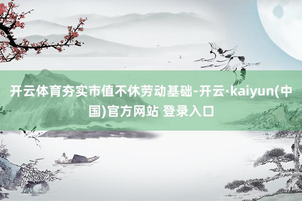 开云体育夯实市值不休劳动基础-开云·kaiyun(中国)官方网站 登录入口