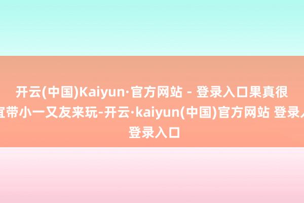 开云(中国)Kaiyun·官方网站 - 登录入口果真很相宜带小一又友来玩-开云·kaiyun(中国)官方网站 登录入口