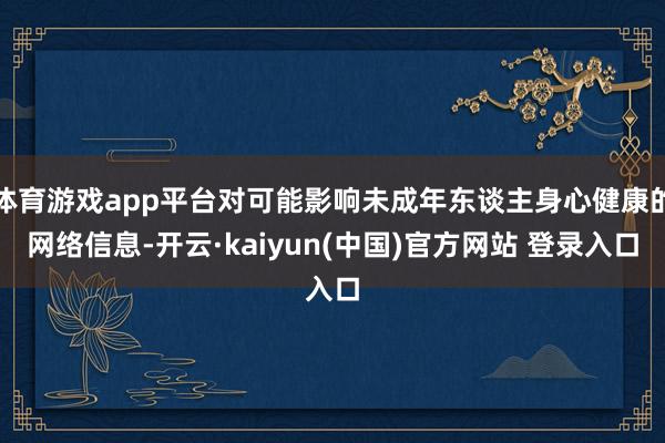 体育游戏app平台对可能影响未成年东谈主身心健康的网络信息-开云·kaiyun(中国)官方网站 登录入口