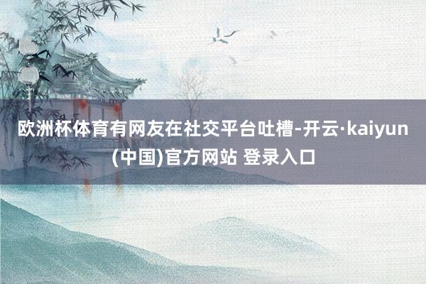 欧洲杯体育有网友在社交平台吐槽-开云·kaiyun(中国)官方网站 登录入口