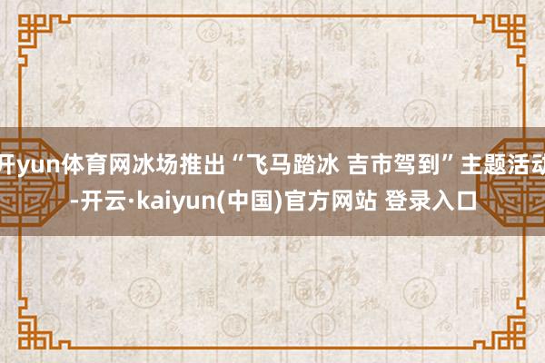 开yun体育网冰场推出“飞马踏冰 吉市驾到”主题活动-开云·kaiyun(中国)官方网站 登录入口