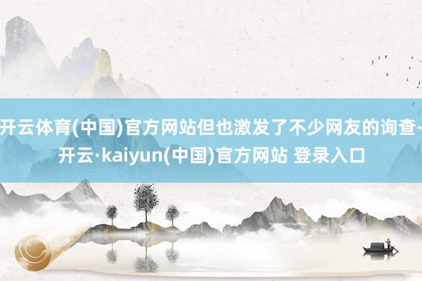 开云体育(中国)官方网站但也激发了不少网友的询查-开云·kaiyun(中国)官方网站 登录入口