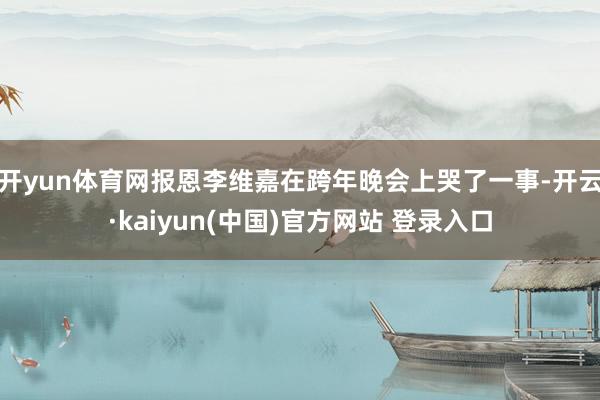 开yun体育网报恩李维嘉在跨年晚会上哭了一事-开云·kaiyun(中国)官方网站 登录入口