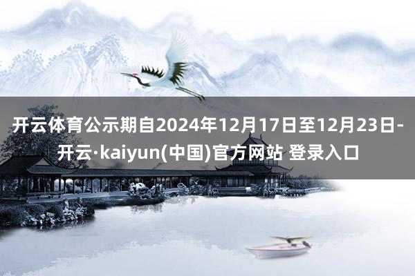 开云体育公示期自2024年12月17日至12月23日-开云·kaiyun(中国)官方网站 登录入口