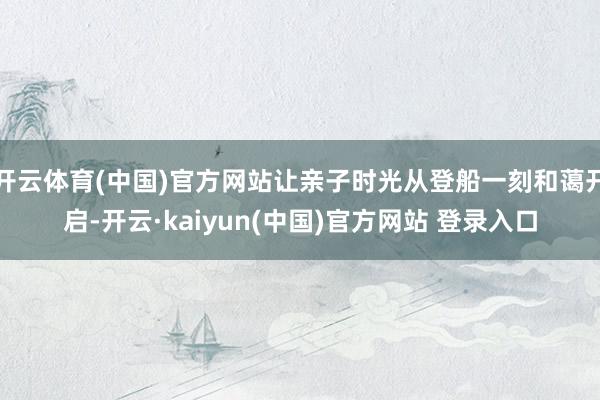开云体育(中国)官方网站让亲子时光从登船一刻和蔼开启-开云·kaiyun(中国)官方网站 登录入口