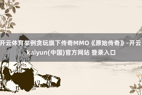 开云体育举例贪玩旗下传奇MMO《原始传奇》-开云·kaiyun(中国)官方网站 登录入口