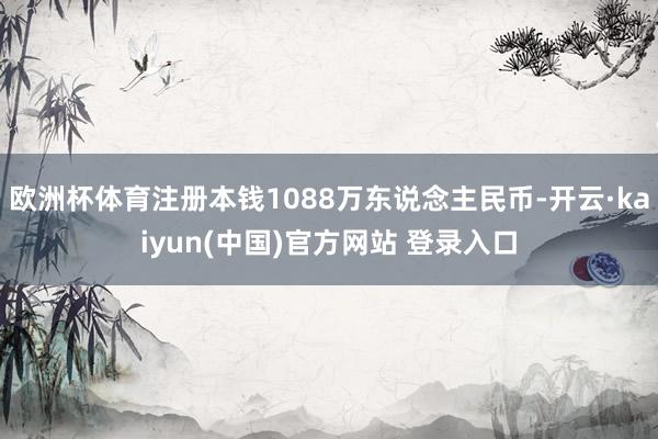 欧洲杯体育注册本钱1088万东说念主民币-开云·kaiyun(中国)官方网站 登录入口