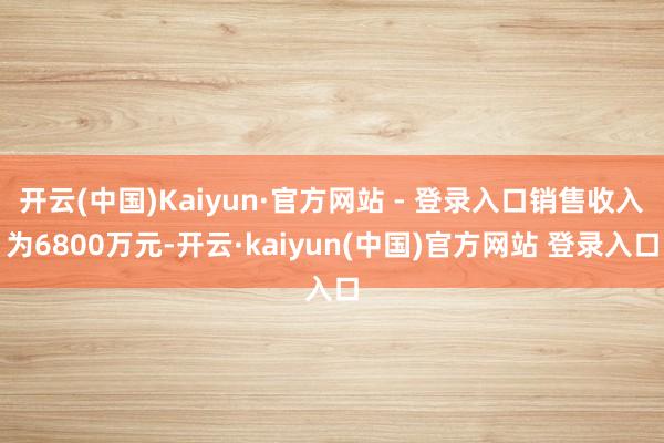 开云(中国)Kaiyun·官方网站 - 登录入口销售收入为6800万元-开云·kaiyun(中国)官方网站 登录入口
