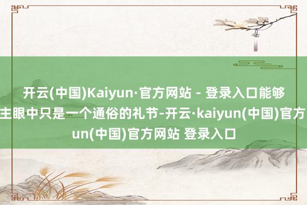 开云(中国)Kaiyun·官方网站 - 登录入口能够在好多东说念主眼中只是一个通俗的礼节-开云·kaiyun(中国)官方网站 登录入口
