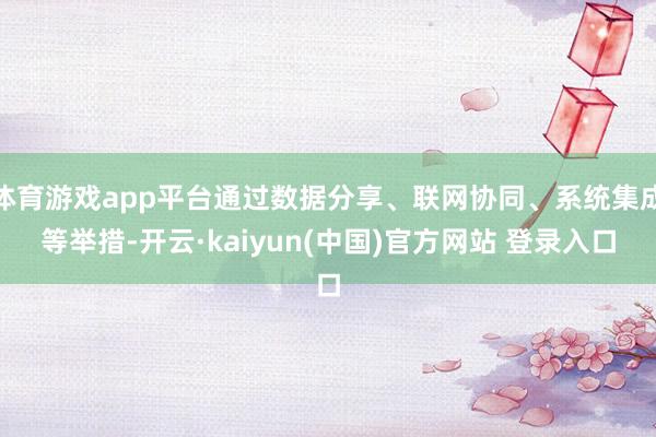 体育游戏app平台通过数据分享、联网协同、系统集成等举措-开云·kaiyun(中国)官方网站 登录入口